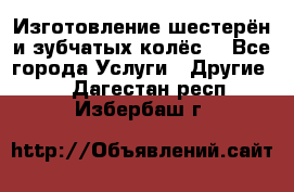 Изготовление шестерён и зубчатых колёс. - Все города Услуги » Другие   . Дагестан респ.,Избербаш г.